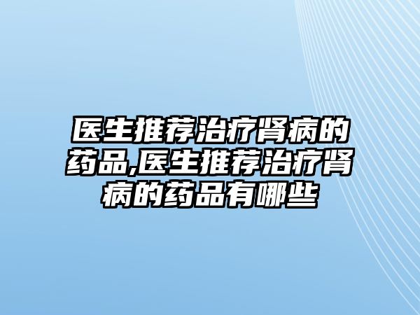 醫(yī)生推薦治療腎病的藥品,醫(yī)生推薦治療腎病的藥品有哪些