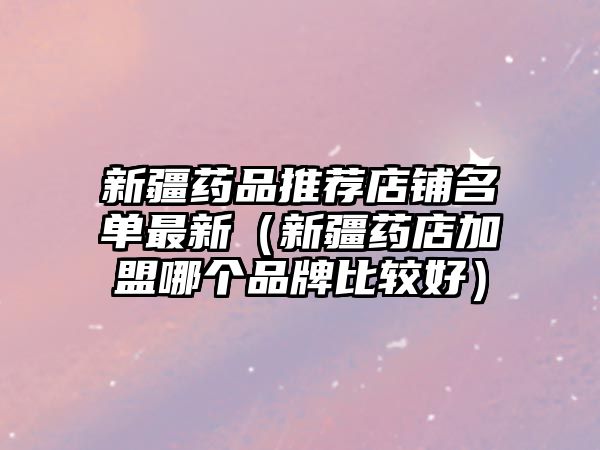 新疆藥品推薦店鋪名單最新（新疆藥店加盟哪個(gè)品牌比較好）