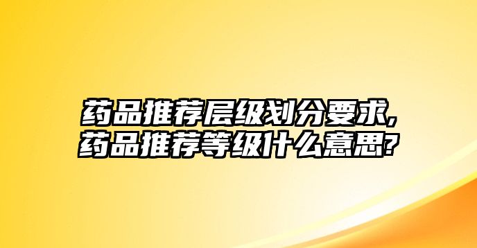 藥品推薦層級劃分要求,藥品推薦等級什么意思?