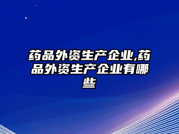 藥品外資生產(chǎn)企業(yè),藥品外資生產(chǎn)企業(yè)有哪些