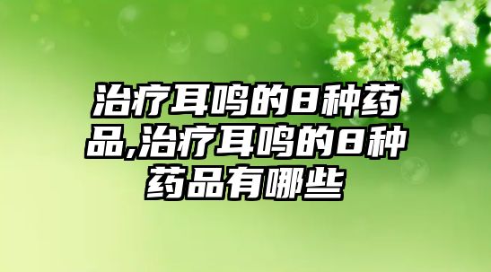 治療耳鳴的8種藥品,治療耳鳴的8種藥品有哪些