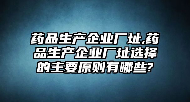 藥品生產(chǎn)企業(yè)廠址,藥品生產(chǎn)企業(yè)廠址選擇的主要原則有哪些?