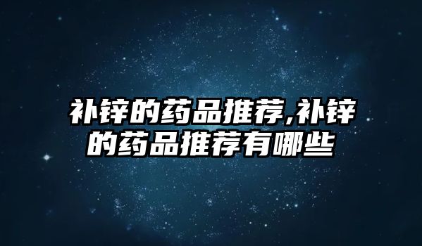 補鋅的藥品推薦,補鋅的藥品推薦有哪些