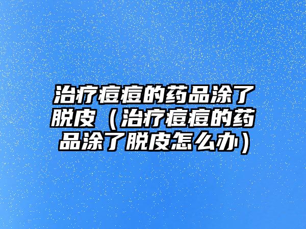 治療痘痘的藥品涂了脫皮（治療痘痘的藥品涂了脫皮怎么辦）