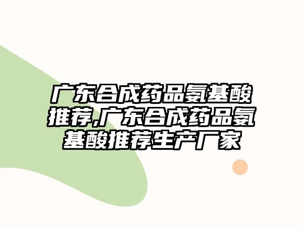 廣東合成藥品氨基酸推薦,廣東合成藥品氨基酸推薦生產(chǎn)廠家