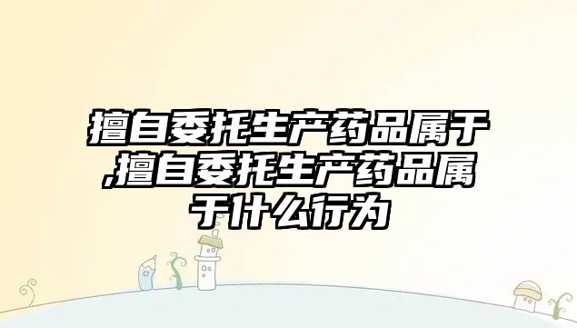 擅自委托生產(chǎn)藥品屬于,擅自委托生產(chǎn)藥品屬于什么行為