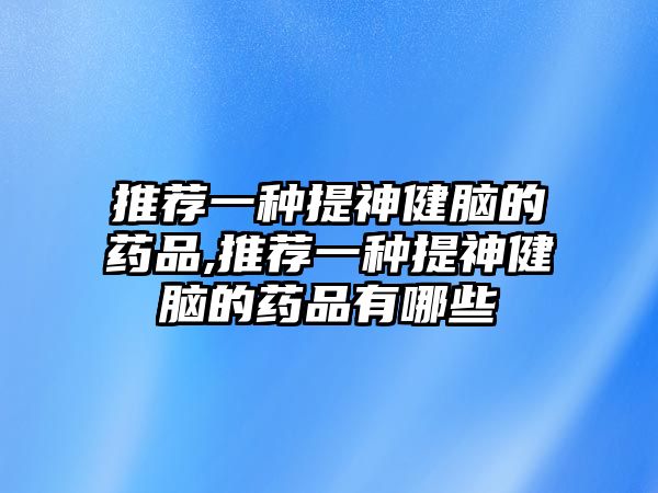 推薦一種提神健腦的藥品,推薦一種提神健腦的藥品有哪些