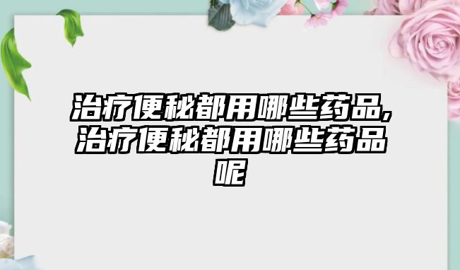 治療便秘都用哪些藥品,治療便秘都用哪些藥品呢