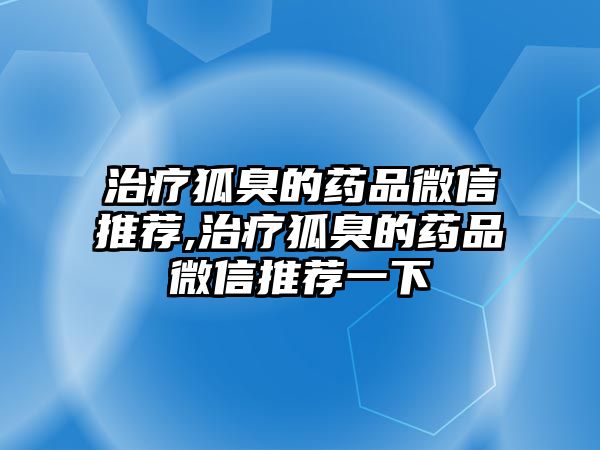 治療狐臭的藥品微信推薦,治療狐臭的藥品微信推薦一下