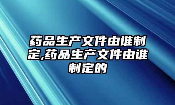 藥品生產(chǎn)文件由誰制定,藥品生產(chǎn)文件由誰制定的