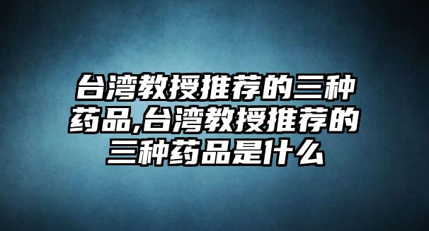 臺(tái)灣教授推薦的三種藥品,臺(tái)灣教授推薦的三種藥品是什么