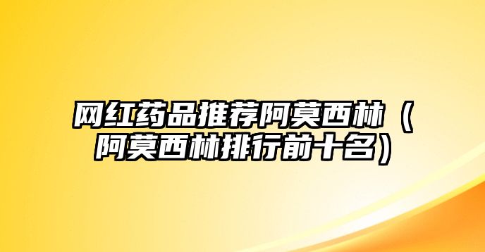 網(wǎng)紅藥品推薦阿莫西林（阿莫西林排行前十名）