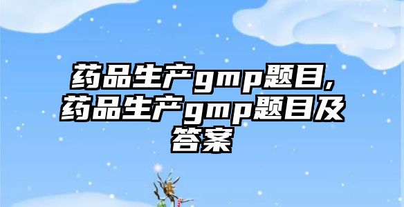 藥品生產(chǎn)gmp題目,藥品生產(chǎn)gmp題目及答案