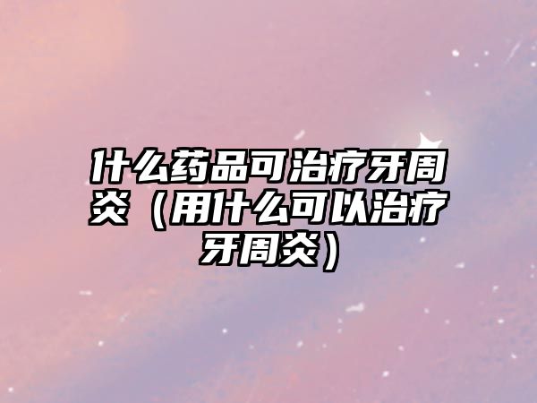 什么藥品可治療牙周炎（用什么可以治療牙周炎）