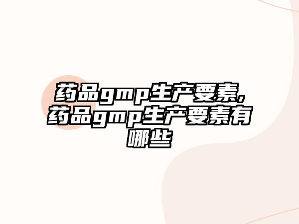 藥品gmp生產(chǎn)要素,藥品gmp生產(chǎn)要素有哪些