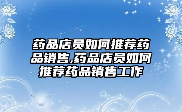 藥品店員如何推薦藥品銷售,藥品店員如何推薦藥品銷售工作