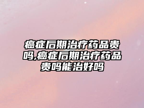 癌癥后期治療藥品貴嗎,癌癥后期治療藥品貴嗎能治好嗎