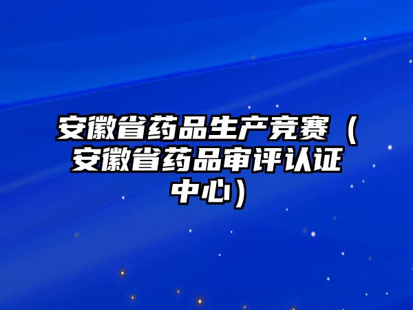 安徽省藥品生產(chǎn)競賽（安徽省藥品審評認(rèn)證中心）