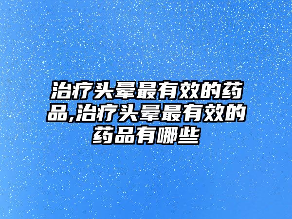 治療頭暈最有效的藥品,治療頭暈最有效的藥品有哪些