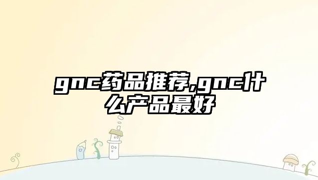 gnc藥品推薦,gnc什么產(chǎn)品最好