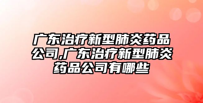 廣東治療新型肺炎藥品公司,廣東治療新型肺炎藥品公司有哪些