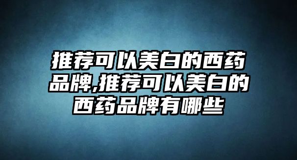 推薦可以美白的西藥品牌,推薦可以美白的西藥品牌有哪些