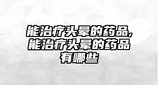 能治療頭暈的藥品,能治療頭暈的藥品有哪些