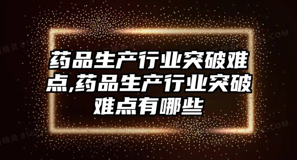 藥品生產(chǎn)行業(yè)突破難點,藥品生產(chǎn)行業(yè)突破難點有哪些