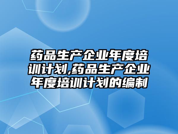 藥品生產(chǎn)企業(yè)年度培訓計劃,藥品生產(chǎn)企業(yè)年度培訓計劃的編制