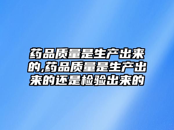 藥品質量是生產出來的,藥品質量是生產出來的還是檢驗出來的