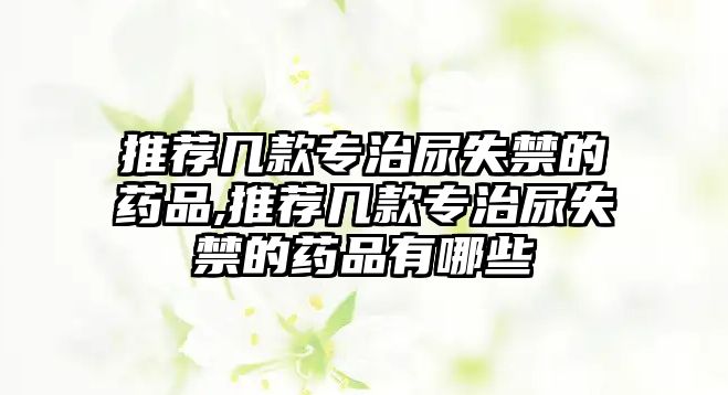 推薦幾款專治尿失禁的藥品,推薦幾款專治尿失禁的藥品有哪些