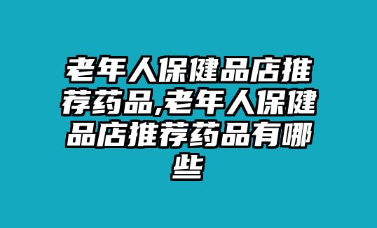 老年人保健品店推薦藥品,老年人保健品店推薦藥品有哪些