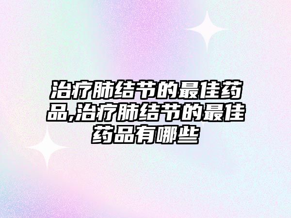 治療肺結(jié)節(jié)的最佳藥品,治療肺結(jié)節(jié)的最佳藥品有哪些