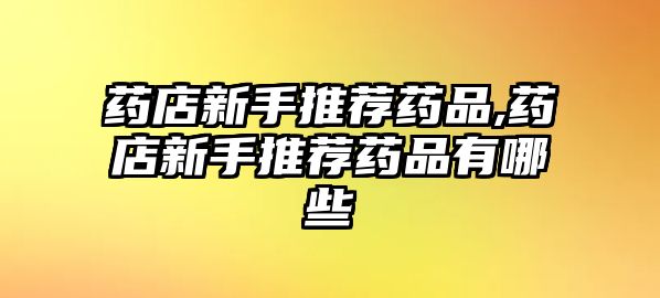 藥店新手推薦藥品,藥店新手推薦藥品有哪些