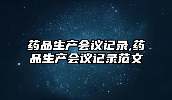 藥品生產會議記錄,藥品生產會議記錄范文