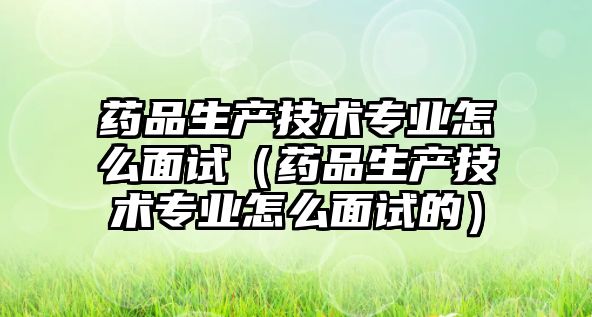 藥品生產技術專業(yè)怎么面試（藥品生產技術專業(yè)怎么面試的）