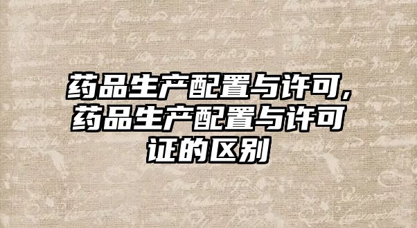 藥品生產(chǎn)配置與許可,藥品生產(chǎn)配置與許可證的區(qū)別