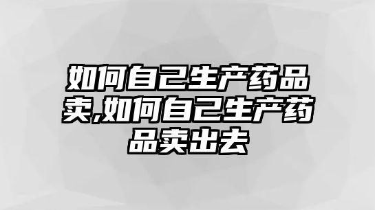 如何自己生產(chǎn)藥品賣,如何自己生產(chǎn)藥品賣出去