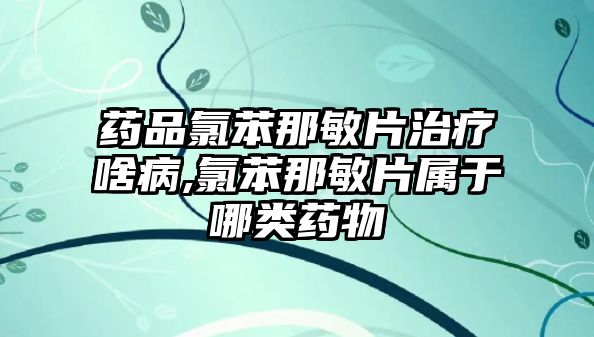 藥品氯苯那敏片治療啥病,氯苯那敏片屬于哪類藥物