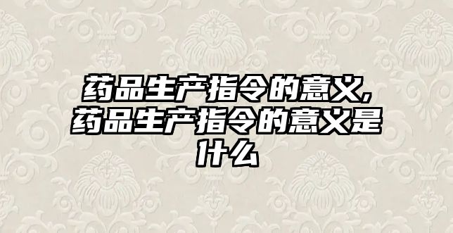 藥品生產(chǎn)指令的意義,藥品生產(chǎn)指令的意義是什么