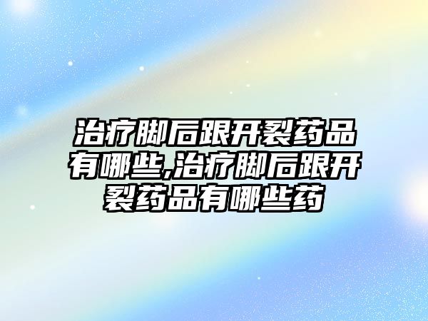 治療腳后跟開裂藥品有哪些,治療腳后跟開裂藥品有哪些藥