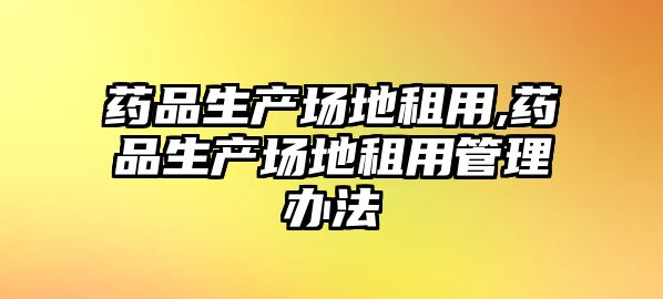 藥品生產(chǎn)場地租用,藥品生產(chǎn)場地租用管理辦法