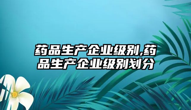 藥品生產(chǎn)企業(yè)級別,藥品生產(chǎn)企業(yè)級別劃分