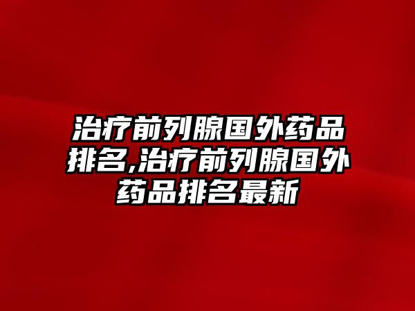 治療前列腺國(guó)外藥品排名,治療前列腺國(guó)外藥品排名最新