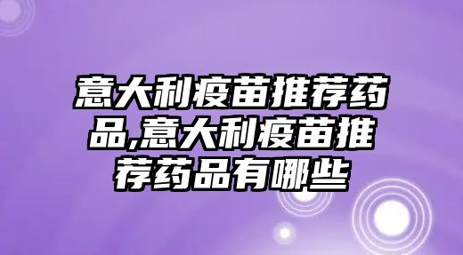 意大利疫苗推薦藥品,意大利疫苗推薦藥品有哪些