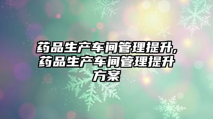 藥品生產(chǎn)車間管理提升,藥品生產(chǎn)車間管理提升方案