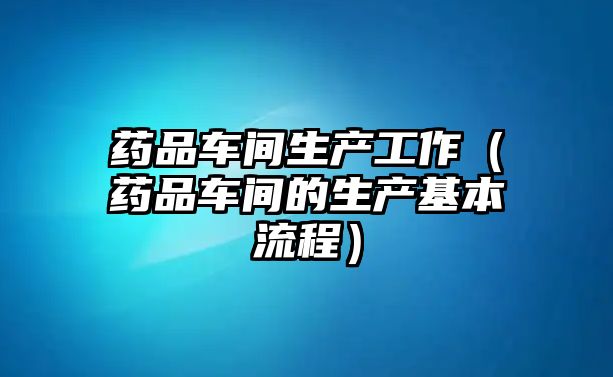 藥品車間生產(chǎn)工作（藥品車間的生產(chǎn)基本流程）