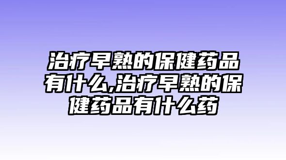 治療早熟的保健藥品有什么,治療早熟的保健藥品有什么藥