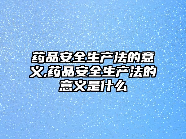 藥品安全生產(chǎn)法的意義,藥品安全生產(chǎn)法的意義是什么