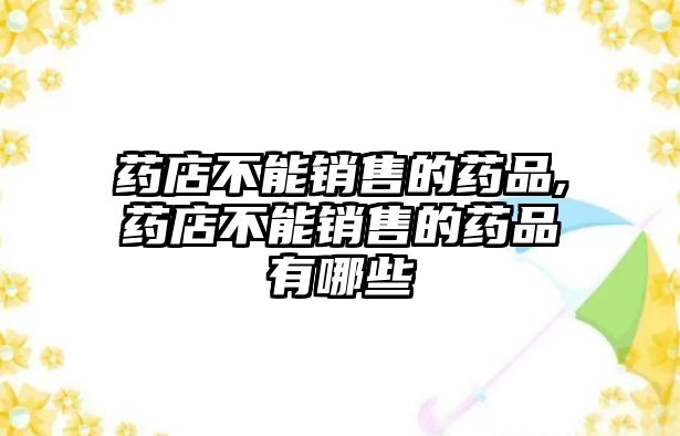 藥店不能銷(xiāo)售的藥品,藥店不能銷(xiāo)售的藥品有哪些